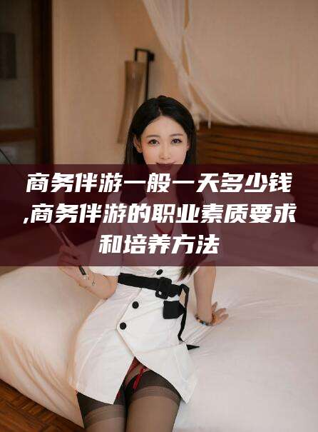 迁西商务伴游一般一天多少钱,商务伴游的职业素质要求和培养方法