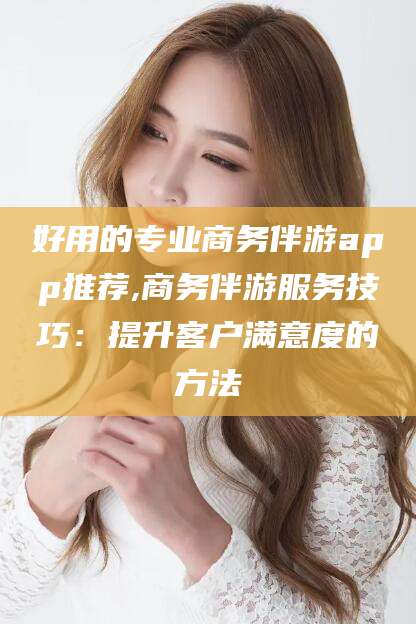迁西好用的专业商务伴游app推荐,商务伴游服务技巧：提升客户满意度的方法