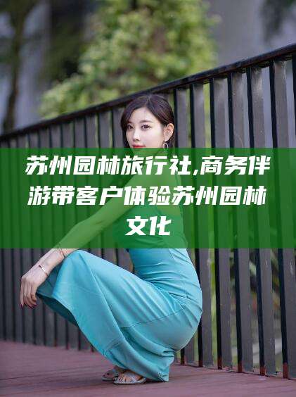 迁西苏州园林旅行社,商务伴游带客户体验苏州园林文化
