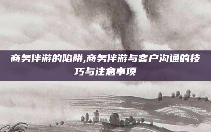 商务伴游的陷阱,商务伴游与客户沟通的技巧与注意事项