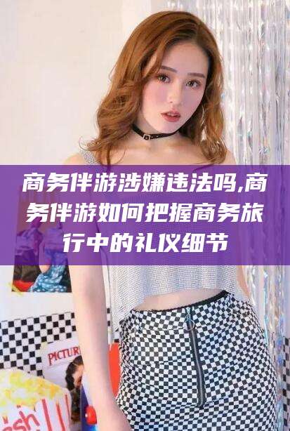 迁西商务伴游涉嫌违法吗,商务伴游如何把握商务旅行中的礼仪细节