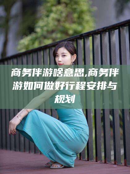 迁西商务伴游啥意思,商务伴游如何做好行程安排与规划