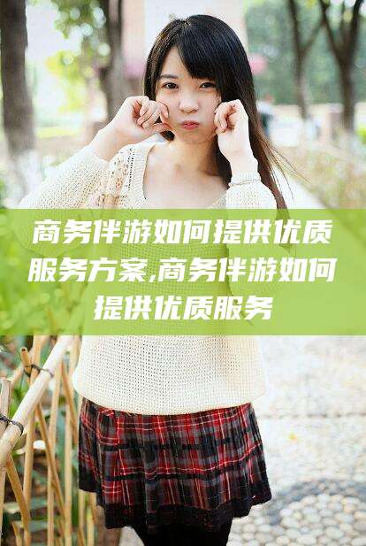 迁西商务伴游如何提供优质服务方案,商务伴游如何提供优质服务
