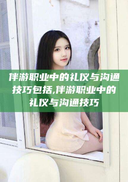 迁西伴游职业中的礼仪与沟通技巧包括,伴游职业中的礼仪与沟通技巧