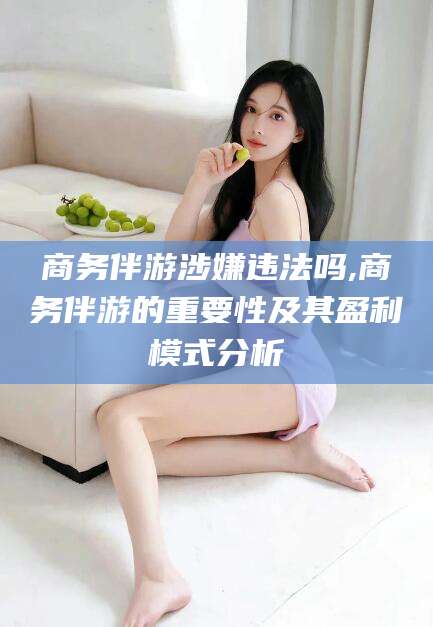 迁西商务伴游涉嫌违法吗,商务伴游的重要性及其盈利模式分析