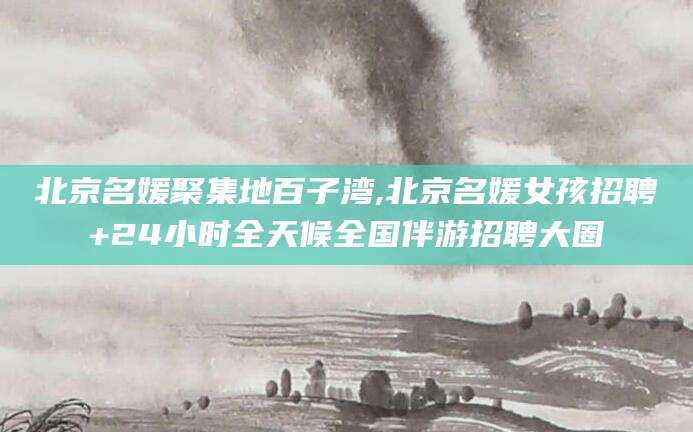迁西北京名媛聚集地百子湾,北京名媛女孩招聘+24小时全天候全国伴游招聘大圈