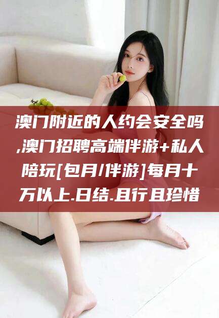 迁西澳门附近的人约会安全吗,澳门招聘高端伴游+私人陪玩[包月/伴游]每月十万以上.日结.且行且珍惜