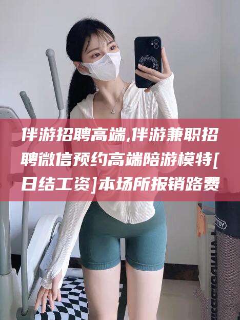 迁西伴游招聘高端,伴游兼职招聘微信预约高端陪游模特[日结工资]本场所报销路费