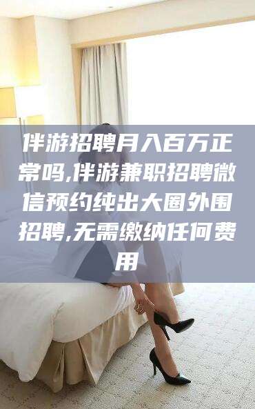 迁西伴游招聘月入百万正常吗,伴游兼职招聘微信预约纯出大圈外围招聘,无需缴纳任何费用