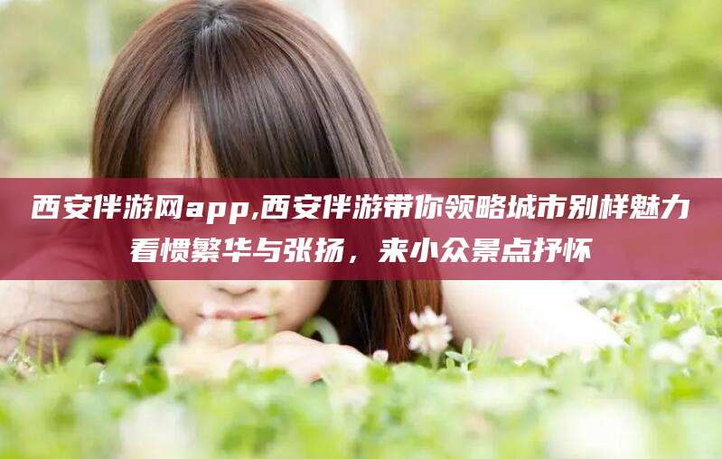 迁西西安伴游网app,西安伴游带你领略城市别样魅力看惯繁华与张扬，来小众景点抒怀