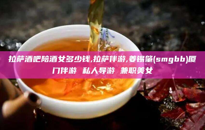 迁西拉萨酒吧陪酒女多少钱,拉萨伴游,姜锡肇(smgbb)厦门伴游 私人导游 兼职美女