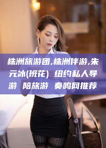 迁西株洲旅游团,株洲伴游,朱元冰(班花) 纽约私人导游 陪旅游 奏鸣网推荐