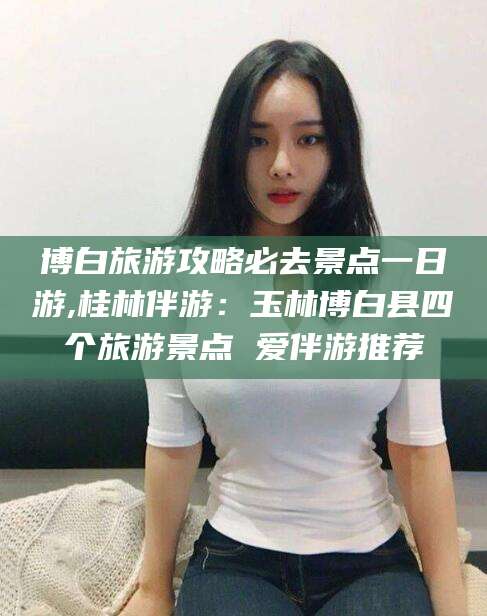 迁西博白旅游攻略必去景点一日游,桂林伴游：玉林博白县四个旅游景点 爱伴游推荐