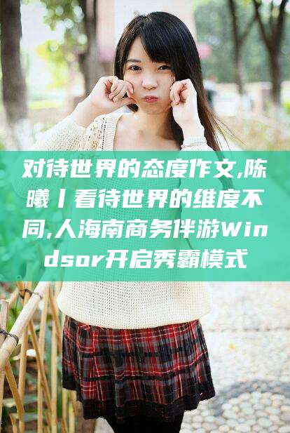 迁西对待世界的态度作文,陈曦丨看待世界的维度不同,人海南商务伴游Windsor开启秀霸模式