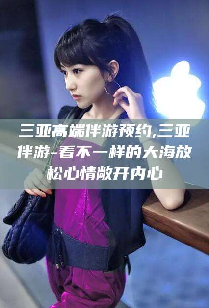 迁西三亚高端伴游预约,三亚伴游-看不一样的大海放松心情敞开内心