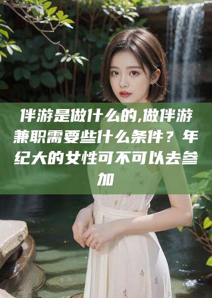 迁西伴游是做什么的,做伴游兼职需要些什么条件？年纪大的女性可不可以去参加