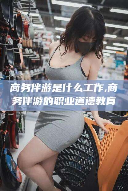 迁西商务伴游是什么工作,商务伴游的职业道德教育