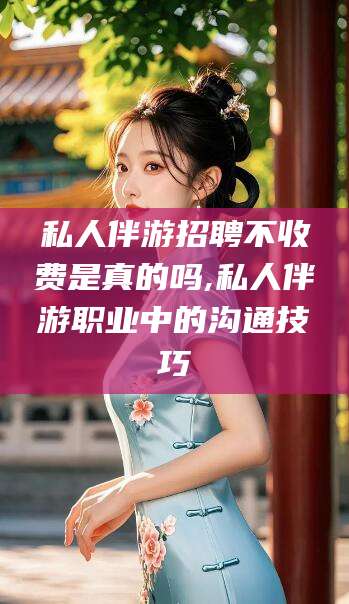 迁西私人伴游招聘不收费是真的吗,私人伴游职业中的沟通技巧