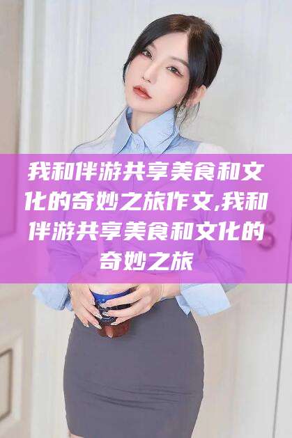 迁西我和伴游共享美食和文化的奇妙之旅作文,我和伴游共享美食和文化的奇妙之旅