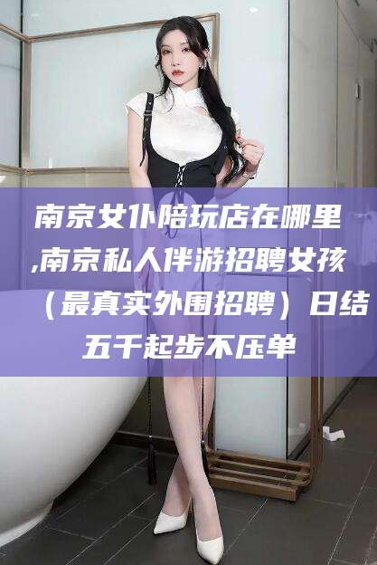 迁西南京女仆陪玩店在哪里,南京私人伴游招聘女孩（最真实外围招聘）日结五千起步不压单