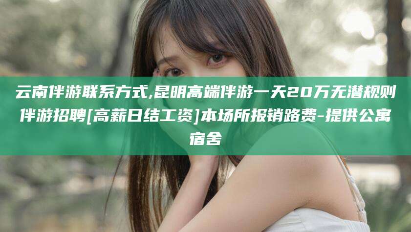 迁西云南伴游联系方式,昆明高端伴游一天20万无潜规则伴游招聘[高薪日结工资]本场所报销路费-提供公寓宿舍