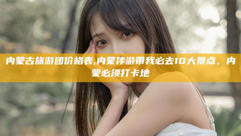 迁西内蒙古旅游团价格表,内蒙伴游带我必去10大景点，内蒙必须打卡地