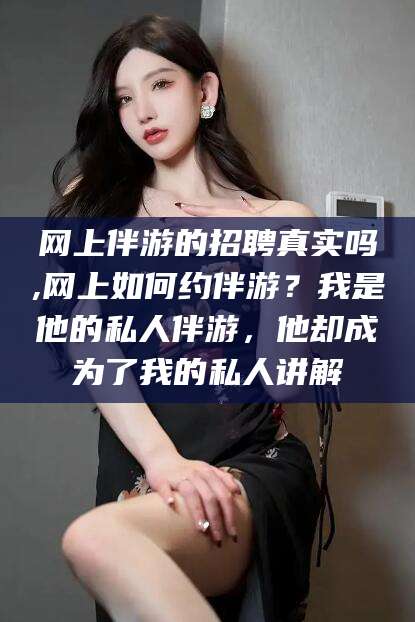 迁西网上伴游的招聘真实吗,网上如何约伴游？我是他的私人伴游，他却成为了我的私人讲解