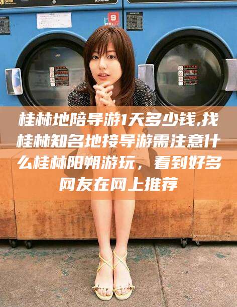 迁西桂林地陪导游1天多少钱,找桂林知名地接导游需注意什么桂林阳朔游玩，看到好多网友在网上推荐