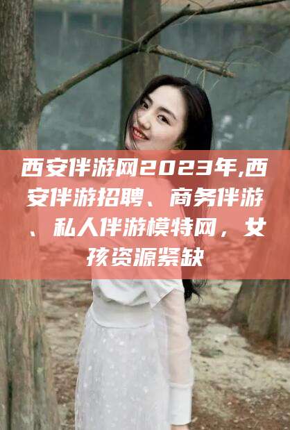 迁西西安伴游网2023年,西安伴游招聘、商务伴游、私人伴游模特网，女孩资源紧缺