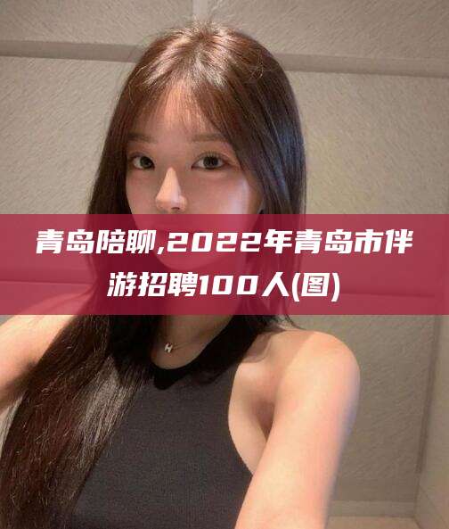 迁西青岛陪聊,2022年青岛市伴游招聘100人(图)