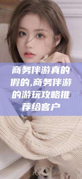 迁西商务伴游真的假的,商务伴游的游玩攻略推荐给客户