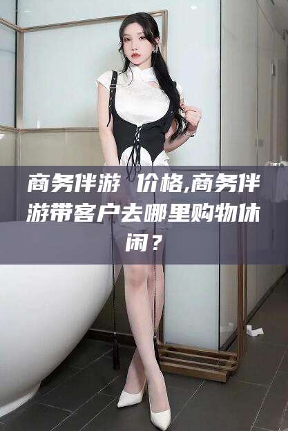 迁西商务伴游 价格,商务伴游带客户去哪里购物休闲？