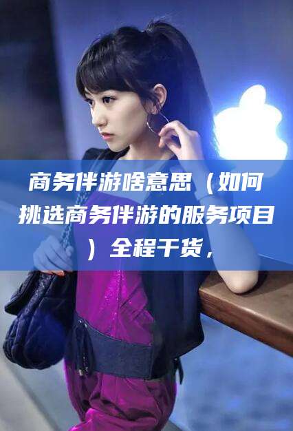 迁西商务伴游啥意思（如何挑选商务伴游的服务项目）全程干货，