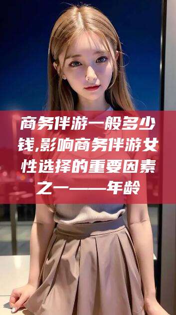 迁西商务伴游一般多少钱,影响商务伴游女性选择的重要因素之一——年龄