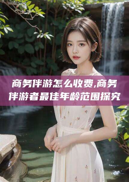 迁西商务伴游怎么收费,商务伴游者最佳年龄范围探究