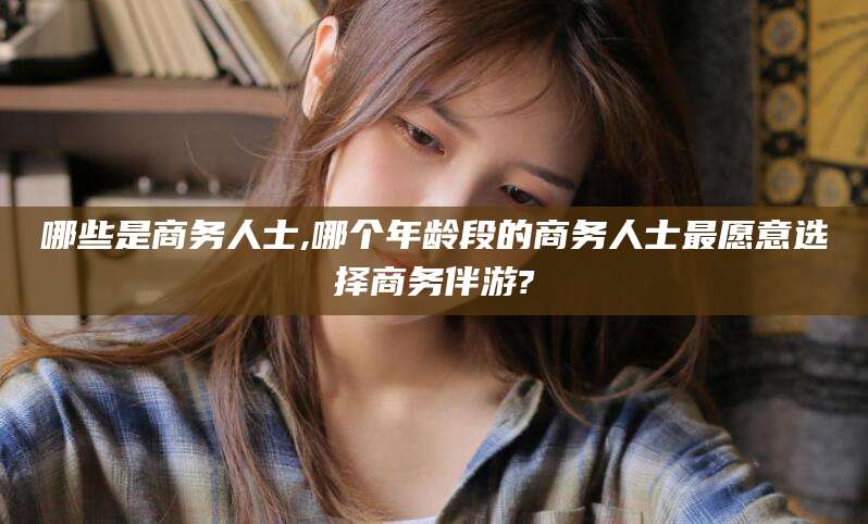 迁西哪些是商务人士,哪个年龄段的商务人士最愿意选择商务伴游?