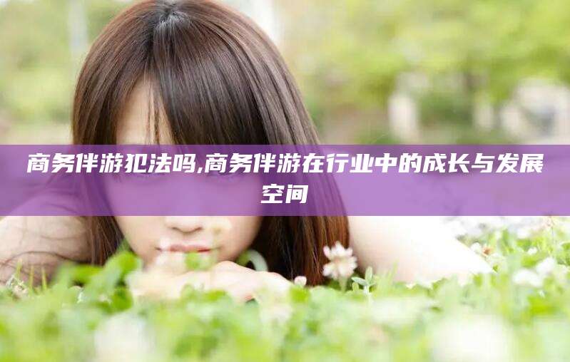 迁西商务伴游犯法吗,商务伴游在行业中的成长与发展空间