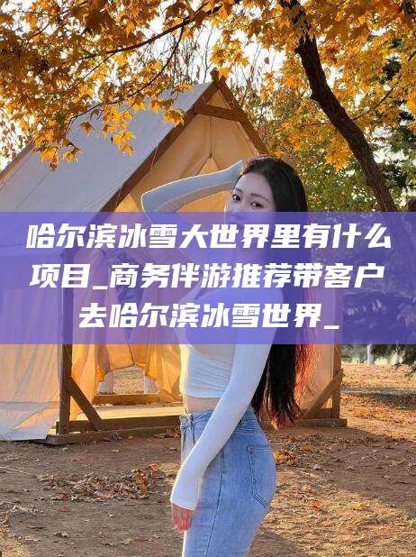迁西哈尔滨冰雪大世界里有什么项目_商务伴游推荐带客户去哈尔滨冰雪世界_