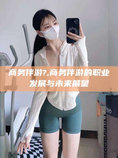 迁西商务伴游?,商务伴游的职业发展与未来展望