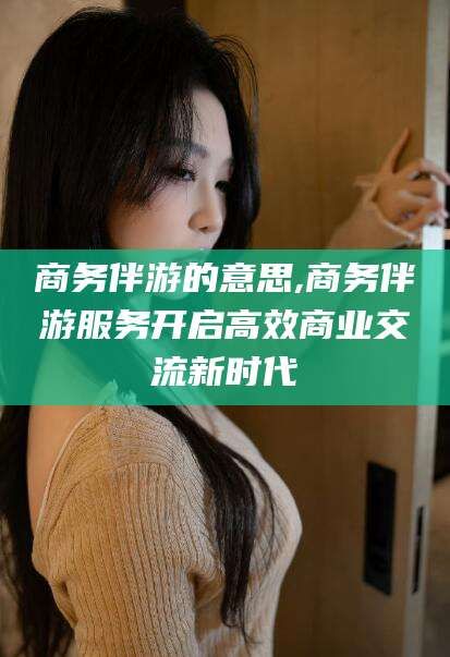 迁西商务伴游的意思,商务伴游服务开启高效商业交流新时代