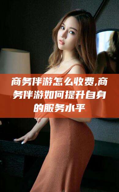 迁西商务伴游怎么收费,商务伴游如何提升自身的服务水平