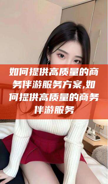 迁西如何提供高质量的商务伴游服务方案,如何提供高质量的商务伴游服务