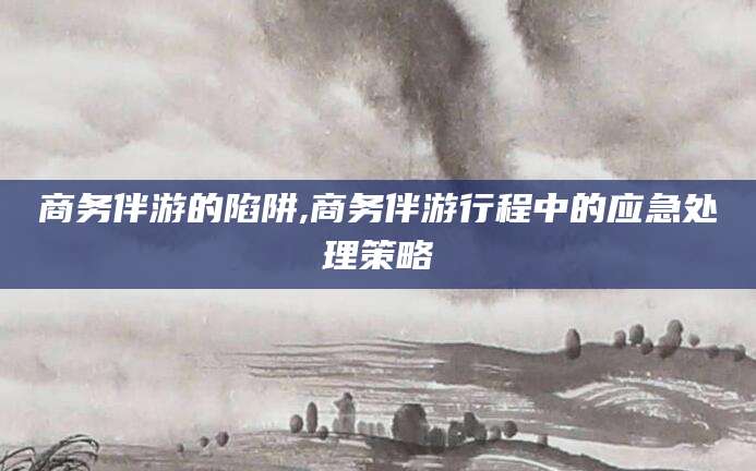 迁西商务伴游的陷阱,商务伴游行程中的应急处理策略